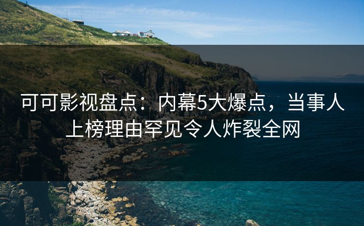 可可影视盘点：内幕5大爆点，当事人上榜理由罕见令人炸裂全网