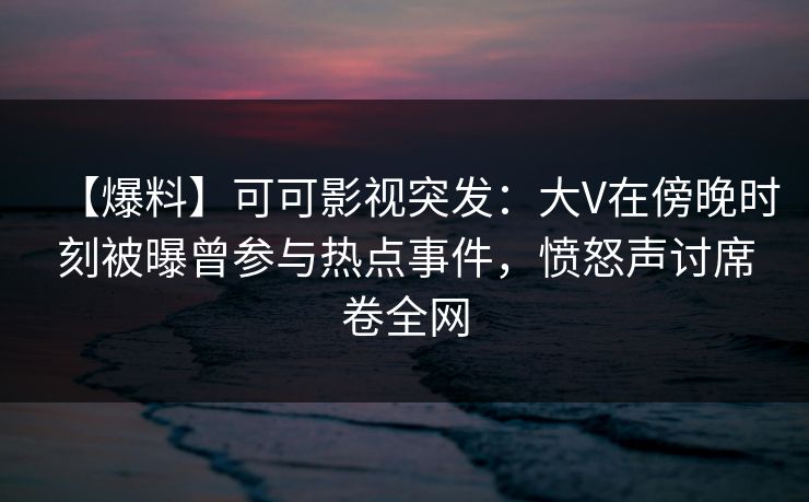 【爆料】可可影视突发：大V在傍晚时刻被曝曾参与热点事件，愤怒声讨席卷全网