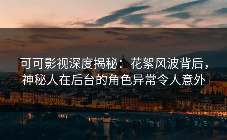 可可影视深度揭秘：花絮风波背后，神秘人在后台的角色异常令人意外