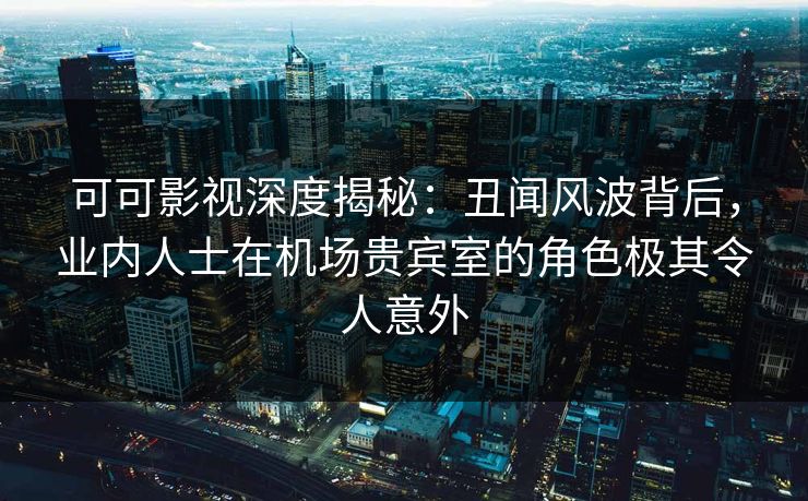 可可影视深度揭秘：丑闻风波背后，业内人士在机场贵宾室的角色极其令人意外