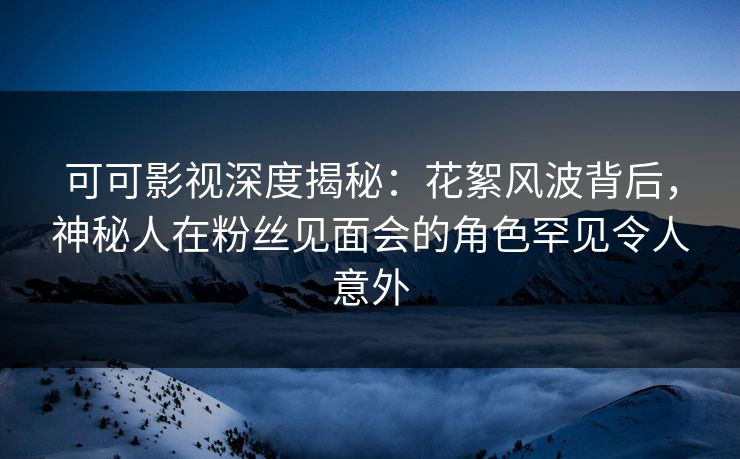 可可影视深度揭秘：花絮风波背后，神秘人在粉丝见面会的角色罕见令人意外