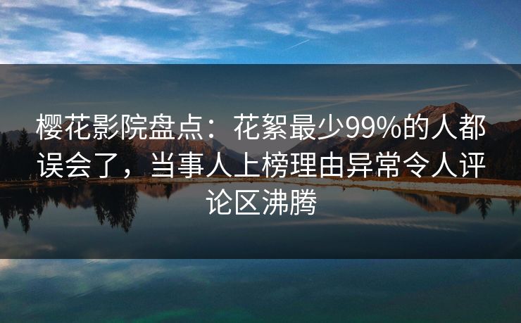 樱花影院盘点:花絮最少99%的人都误会了,当事人上榜理由异常令人评论区沸腾