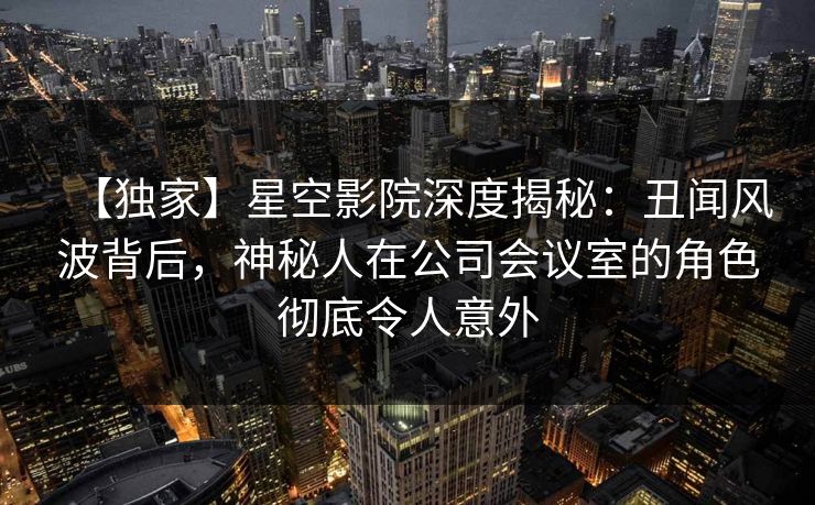 【独家】星空影院深度揭秘：丑闻风波背后，神秘人在公司会议室的角色彻底令人意外