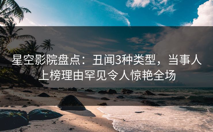 星空影院盘点：丑闻3种类型，当事人上榜理由罕见令人惊艳全场
