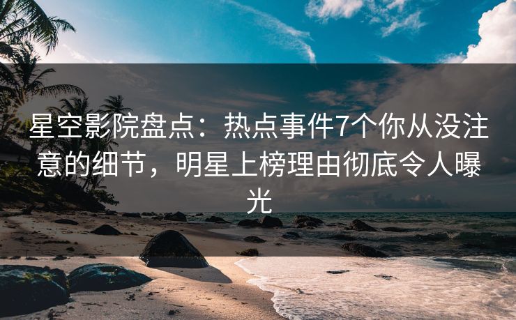 星空影院盘点：热点事件7个你从没注意的细节，明星上榜理由彻底令人曝光