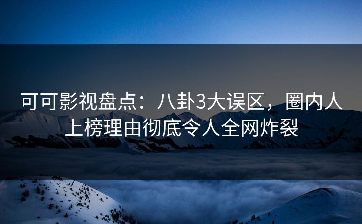 可可影视盘点：八卦3大误区，圈内人上榜理由彻底令人全网炸裂