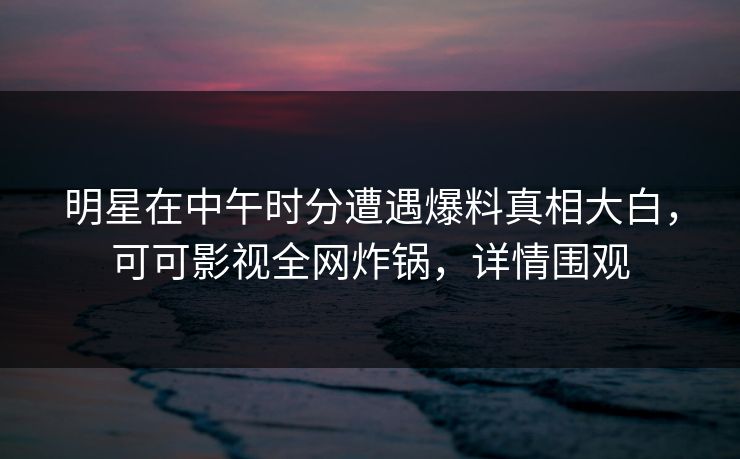 明星在中午时分遭遇爆料真相大白，可可影视全网炸锅，详情围观