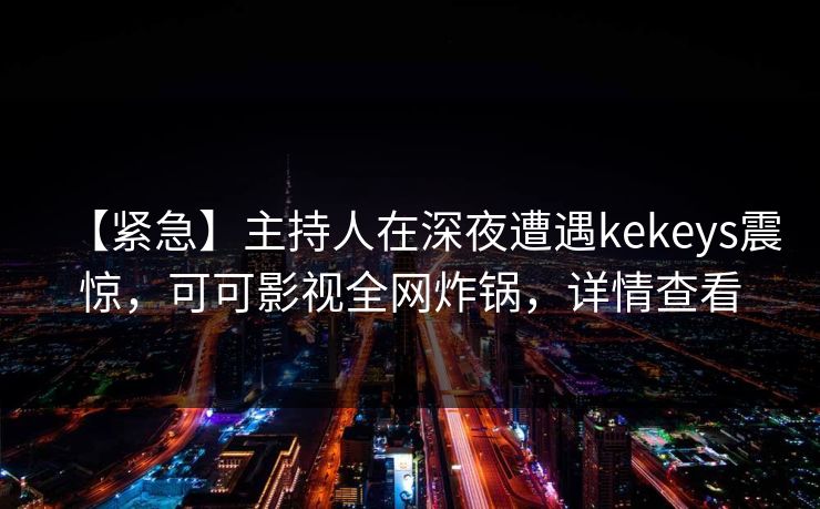 【紧急】主持人在深夜遭遇kekeys震惊，可可影视全网炸锅，详情查看