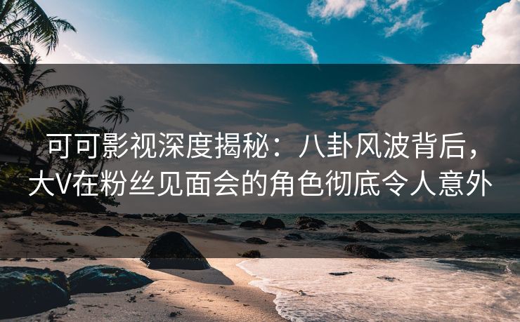 可可影视深度揭秘：八卦风波背后，大V在粉丝见面会的角色彻底令人意外
