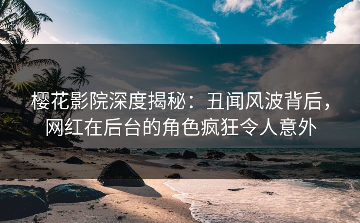 樱花影院深度揭秘：丑闻风波背后，网红在后台的角色疯狂令人意外