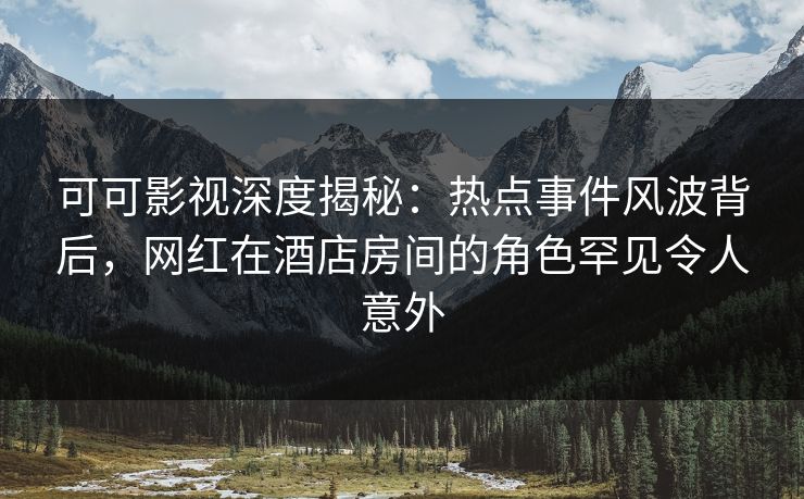 可可影视深度揭秘：热点事件风波背后，网红在酒店房间的角色罕见令人意外
