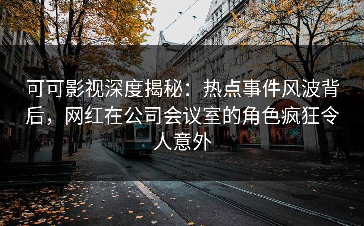 可可影视深度揭秘：热点事件风波背后，网红在公司会议室的角色疯狂令人意外