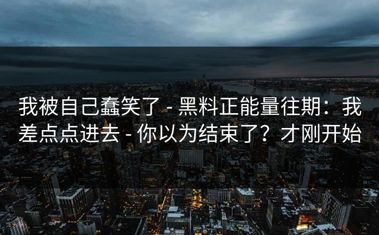 我被自己蠢笑了 - 黑料正能量往期:我差点点进去 - 你以为结束了?才刚开始