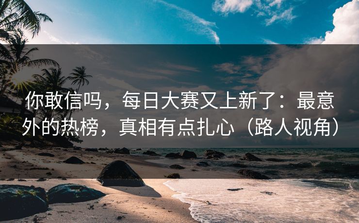 你敢信吗，每日大赛又上新了：最意外的热榜，真相有点扎心（路人视角）