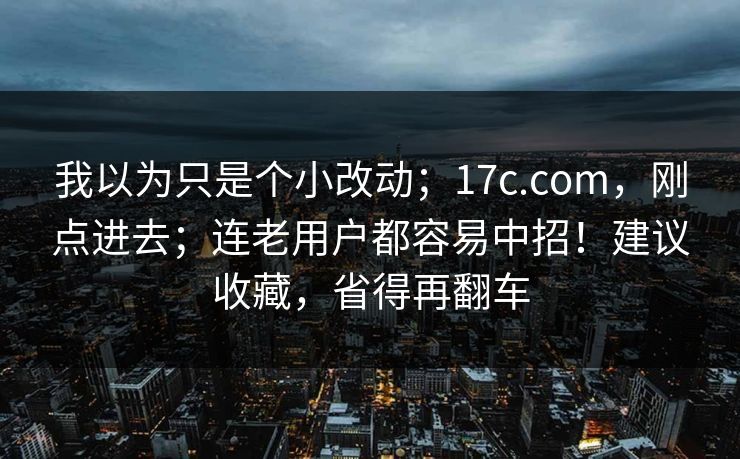 我以为只是个小改动；17c.com，刚点进去；连老用户都容易中招！建议收藏，省得再翻车