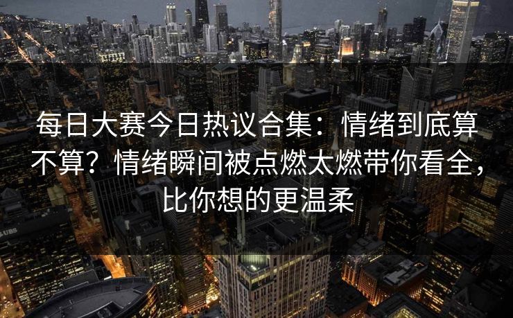 每日大赛今日热议合集：情绪到底算不算？情绪瞬间被点燃太燃带你看全，比你想的更温柔