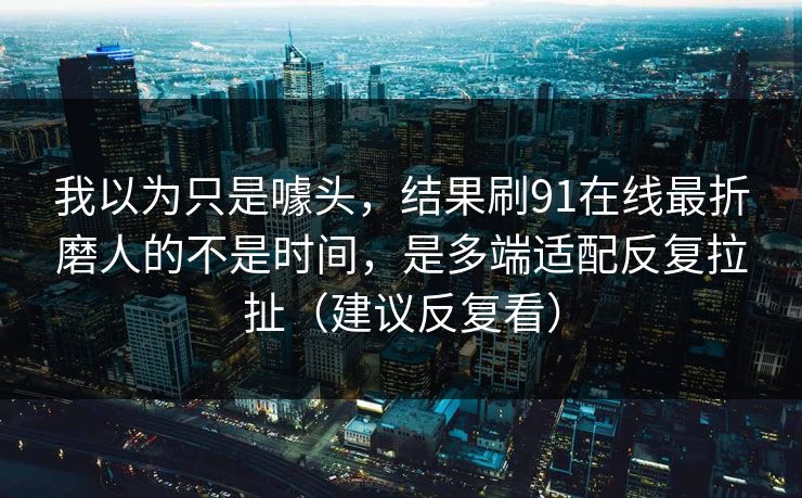 我以为只是噱头，结果刷91在线最折磨人的不是时间，是多端适配反复拉扯（建议反复看）