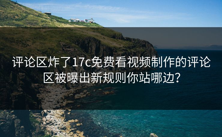 评论区炸了17c免费看视频制作的评论区被曝出新规则你站哪边？
